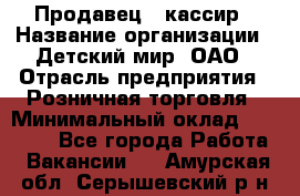 Продавец - кассир › Название организации ­ Детский мир, ОАО › Отрасль предприятия ­ Розничная торговля › Минимальный оклад ­ 25 000 - Все города Работа » Вакансии   . Амурская обл.,Серышевский р-н